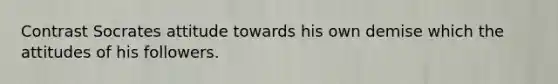 Contrast Socrates attitude towards his own demise which the attitudes of his followers.