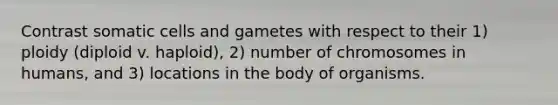 Contrast somatic cells and gametes with respect to their 1) ploidy (diploid v. haploid), 2) number of chromosomes in humans, and 3) locations in the body of organisms.