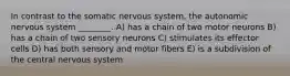 In contrast to the somatic nervous system, the autonomic nervous system ________. A) has a chain of two motor neurons B) has a chain of two sensory neurons C) stimulates its effector cells D) has both sensory and motor fibers E) is a subdivision of the central nervous system