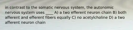 in contrast to the somatic nervous system, the autonomic nervous system uses ____ A) a two efferent neuron chain B) both afferent and efferent fibers equally C) no acetylcholine D) a two afferent neuron chain