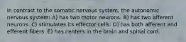 In contrast to the somatic nervous system, the autonomic nervous system: A) has two motor neurons. B) has two afferent neurons. C) stimulates its effector cells. D) has both afferent and efferent fibers. E) has centers in the brain and spinal cord.