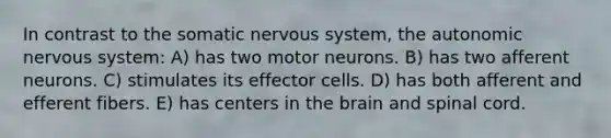 In contrast to the somatic <a href='https://www.questionai.com/knowledge/kThdVqrsqy-nervous-system' class='anchor-knowledge'>nervous system</a>, <a href='https://www.questionai.com/knowledge/kMqcwgxBsH-the-autonomic-nervous-system' class='anchor-knowledge'>the autonomic nervous system</a>: A) has two motor neurons. B) has two afferent neurons. C) stimulates its effector cells. D) has both afferent and efferent fibers. E) has centers in <a href='https://www.questionai.com/knowledge/kLMtJeqKp6-the-brain' class='anchor-knowledge'>the brain</a> and spinal cord.