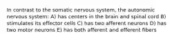 In contrast to the somatic nervous system, the autonomic nervous system: A) has centers in the brain and spinal cord B) stimulates its effector cells C) has two afferent neurons D) has two motor neurons E) has both afferent and efferent fibers