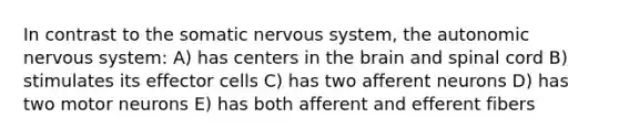 In contrast to the somatic nervous system, the autonomic nervous system: A) has centers in the brain and spinal cord B) stimulates its effector cells C) has two afferent neurons D) has two motor neurons E) has both afferent and efferent fibers