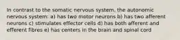 In contrast to the somatic nervous system, the autonomic nervous system: a) has two motor neurons b) has two afferent neurons c) stimulates effector cells d) has both afferent and efferent fibres e) has centers in the brain and spinal cord