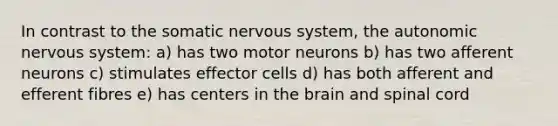 In contrast to the somatic nervous system, the autonomic nervous system: a) has two motor neurons b) has two afferent neurons c) stimulates effector cells d) has both afferent and efferent fibres e) has centers in the brain and spinal cord