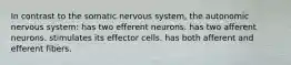 In contrast to the somatic nervous system, the autonomic nervous system: has two efferent neurons. has two afferent neurons. stimulates its effector cells. has both afferent and efferent fibers.