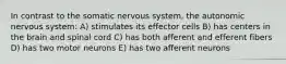 In contrast to the somatic nervous system, the autonomic nervous system: A) stimulates its effector cells B) has centers in the brain and spinal cord C) has both afferent and efferent fibers D) has two motor neurons E) has two afferent neurons