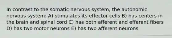 In contrast to the somatic <a href='https://www.questionai.com/knowledge/kThdVqrsqy-nervous-system' class='anchor-knowledge'>nervous system</a>, <a href='https://www.questionai.com/knowledge/kMqcwgxBsH-the-autonomic-nervous-system' class='anchor-knowledge'>the autonomic nervous system</a>: A) stimulates its effector cells B) has centers in <a href='https://www.questionai.com/knowledge/kLMtJeqKp6-the-brain' class='anchor-knowledge'>the brain</a> and spinal cord C) has both afferent and efferent fibers D) has two motor neurons E) has two afferent neurons