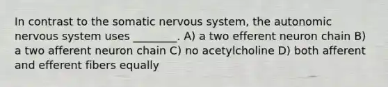 In contrast to the somatic nervous system, <a href='https://www.questionai.com/knowledge/kMqcwgxBsH-the-autonomic-nervous-system' class='anchor-knowledge'>the autonomic nervous system</a> uses ________. A) a two efferent neuron chain B) a two afferent neuron chain C) no acetylcholine D) both afferent and efferent fibers equally