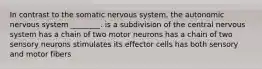 In contrast to the somatic nervous system, the autonomic nervous system ________. is a subdivision of the central nervous system has a chain of two motor neurons has a chain of two sensory neurons stimulates its effector cells has both sensory and motor fibers