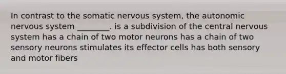 In contrast to the somatic <a href='https://www.questionai.com/knowledge/kThdVqrsqy-nervous-system' class='anchor-knowledge'>nervous system</a>, <a href='https://www.questionai.com/knowledge/kMqcwgxBsH-the-autonomic-nervous-system' class='anchor-knowledge'>the autonomic nervous system</a> ________. is a subdivision of the central nervous system has a chain of two motor neurons has a chain of two sensory neurons stimulates its effector cells has both sensory and motor fibers