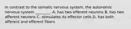 In contrast to the somatic nervous system, the autonomic nervous system ________. A. has two efferent neurons B. has two afferent neurons C. stimulates its effector cells D. has both afferent and efferent fibers