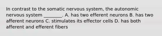 In contrast to the somatic <a href='https://www.questionai.com/knowledge/kThdVqrsqy-nervous-system' class='anchor-knowledge'>nervous system</a>, <a href='https://www.questionai.com/knowledge/kMqcwgxBsH-the-autonomic-nervous-system' class='anchor-knowledge'>the autonomic nervous system</a> ________. A. has two efferent neurons B. has two afferent neurons C. stimulates its effector cells D. has both afferent and efferent fibers