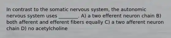 In contrast to the somatic nervous system, the autonomic nervous system uses ________. A) a two efferent neuron chain B) both afferent and efferent fibers equally C) a two afferent neuron chain D) no acetylcholine