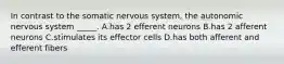 In contrast to the somatic nervous system, the autonomic nervous system _____. A.has 2 efferent neurons B.has 2 afferent neurons C.stimulates its effector cells D.has both afferent and efferent fibers