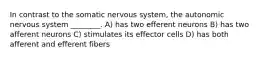 In contrast to the somatic nervous system, the autonomic nervous system ________. A) has two efferent neurons B) has two afferent neurons C) stimulates its effector cells D) has both afferent and efferent fibers