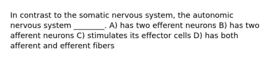 In contrast to the somatic nervous system, the autonomic nervous system ________. A) has two efferent neurons B) has two afferent neurons C) stimulates its effector cells D) has both afferent and efferent fibers