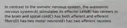 In contrast to the somatic nervous system, the autonomic nervous system:A) stimulates its effector cellsB) has centers in the brain and spinal cordC) has both afferent and efferent fibersD) has two motor neuronsE) has two afferent neurons