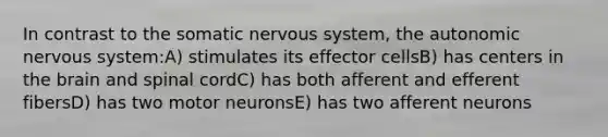 In contrast to the somatic nervous system, the autonomic nervous system:A) stimulates its effector cellsB) has centers in the brain and spinal cordC) has both afferent and efferent fibersD) has two motor neuronsE) has two afferent neurons