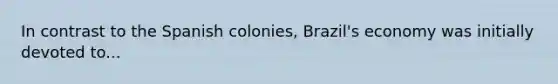 In contrast to the Spanish colonies, Brazil's economy was initially devoted to...