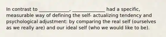 In contrast to _____________, ______________ had a specific, measurable way of defining the self- actualizing tendency and psychological adjustment: by comparing the real self (ourselves as we really are) and our ideal self (who we would like to be).