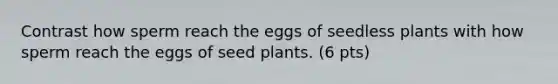 Contrast how sperm reach the eggs of seedless plants with how sperm reach the eggs of seed plants. (6 pts)