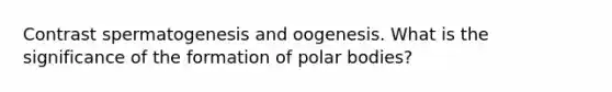 Contrast spermatogenesis and oogenesis. What is the significance of the formation of polar bodies?