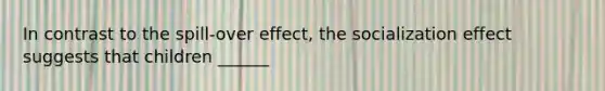 In contrast to the spill-over effect, the socialization effect suggests that children ______