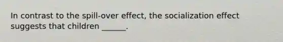 In contrast to the spill-over effect, the socialization effect suggests that children ______.