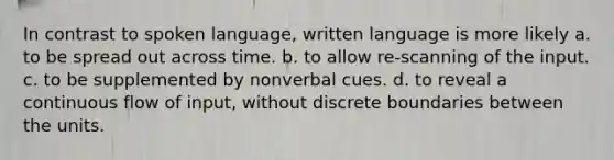 In contrast to spoken language, written language is more likely a. to be spread out across time. b. to allow re-scanning of the input. c. to be supplemented by nonverbal cues. d. to reveal a continuous flow of input, without discrete boundaries between the units.