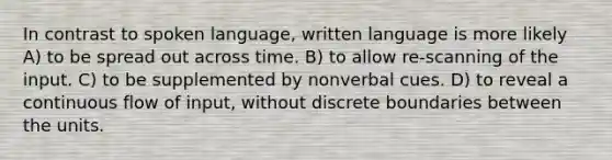 In contrast to spoken language, written language is more likely A) to be spread out across time. B) to allow re-scanning of the input. C) to be supplemented by nonverbal cues. D) to reveal a continuous flow of input, without discrete boundaries between the units.