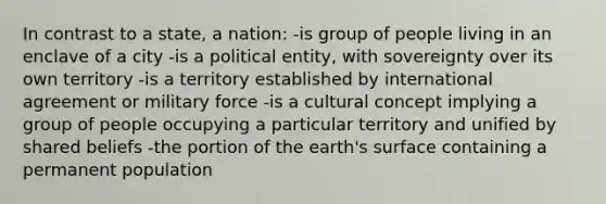 In contrast to a state, a nation: -is group of people living in an enclave of a city -is a political entity, with sovereignty over its own territory -is a territory established by international agreement or military force -is a cultural concept implying a group of people occupying a particular territory and unified by shared beliefs -the portion of the earth's surface containing a permanent population