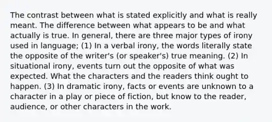 The contrast between what is stated explicitly and what is really meant. The difference between what appears to be and what actually is true. In general, there are three major types of irony used in language; (1) In a verbal irony, the words literally state the opposite of the writer's (or speaker's) true meaning. (2) In situational irony, events turn out the opposite of what was expected. What the characters and the readers think ought to happen. (3) In dramatic irony, facts or events are unknown to a character in a play or piece of fiction, but know to the reader, audience, or other characters in the work.