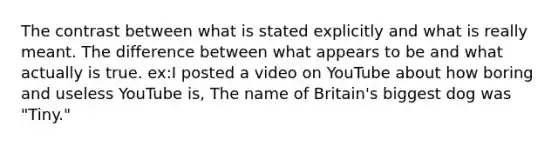 The contrast between what is stated explicitly and what is really meant. The difference between what appears to be and what actually is true. ex:I posted a video on YouTube about how boring and useless YouTube is, The name of Britain's biggest dog was "Tiny."