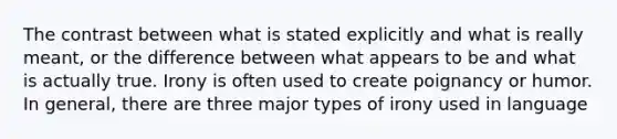 The contrast between what is stated explicitly and what is really meant, or the difference between what appears to be and what is actually true. Irony is often used to create poignancy or humor. In general, there are three major types of irony used in language