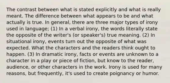 The contrast between what is stated explicitly and what is really meant. The difference between what appears to be and what actually is true. In general, there are three major types of irony used in language; (1) In a verbal irony, the words literally state the opposite of the writer's (or speaker's) true meaning. (2) In situational irony, events turn out the opposite of what was expected. What the characters and the readers think ought to happen. (3) In dramatic irony, facts or events are unknown to a character in a play or piece of fiction, but know to the reader, audience, or other characters in the work. Irony is used for many reasons, but frequently, it's used to create poignancy or humor.