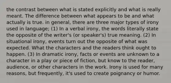 the contrast between what is stated explicitly and what is really meant. The difference between what appears to be and what actually is true. in general, there are three major types of irony used in language; (1) In a verbal irony, the words literally state the opposite of the writer's (or speaker's) true meaning. (2) In situational irony, events turn out the opposite of what was expected. What the characters and the readers think ought to happen. (3) In dramatic irony, facts or events are unknown to a character in a play or piece of fiction, but know to the reader, audience, or other characters in the work. Irony is used for many reasons, but frequently, it's used to create poignancy or humor.