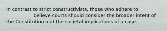 In contrast to strict constructivists, those who adhere to ___________ believe courts should consider the broader intent of the Constitution and the societal implications of a case.