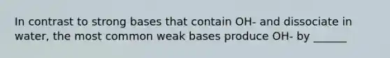 In contrast to strong bases that contain OH- and dissociate in water, the most common weak bases produce OH- by ______