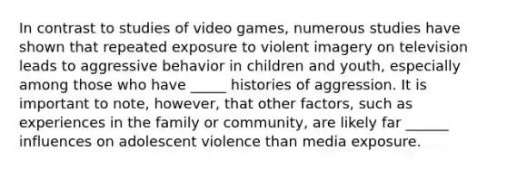 In contrast to studies of video games, numerous studies have shown that repeated exposure to violent imagery on television leads to aggressive behavior in children and youth, especially among those who have _____ histories of aggression. It is important to note, however, that other factors, such as experiences in the family or community, are likely far ______ influences on adolescent violence than media exposure.