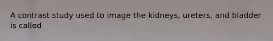 A contrast study used to image the kidneys, ureters, and bladder is called