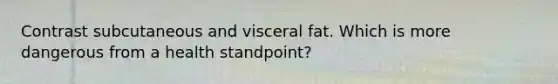 Contrast subcutaneous and visceral fat. Which is more dangerous from a health standpoint?