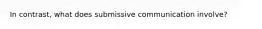 In contrast, what does submissive communication involve?