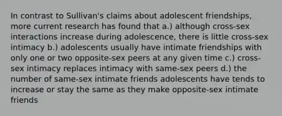 In contrast to Sullivan's claims about adolescent friendships, more current research has found that a.) although cross-sex interactions increase during adolescence, there is little cross-sex intimacy b.) adolescents usually have intimate friendships with only one or two opposite-sex peers at any given time c.) cross-sex intimacy replaces intimacy with same-sex peers d.) the number of same-sex intimate friends adolescents have tends to increase or stay the same as they make opposite-sex intimate friends