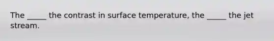 The _____ the contrast in surface temperature, the _____ the jet stream.