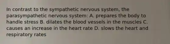 In contrast to the sympathetic nervous system, the parasympathetic nervous system: A. prepares the body to handle stress B. dilates the blood vessels in the muscles C. causes an increase in the heart rate D. slows the heart and respiratory rates