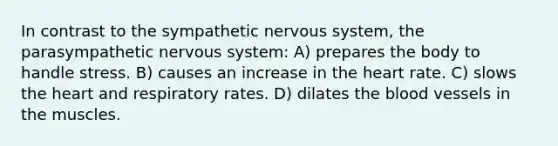 In contrast to the sympathetic nervous system, the parasympathetic nervous system: A) prepares the body to handle stress. B) causes an increase in the heart rate. C) slows the heart and respiratory rates. D) dilates the blood vessels in the muscles.