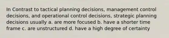 In Contrast to tactical planning decisions, management control decisions, and operational control decisions, strategic planning decisions usually a. are more focused b. have a shorter time frame c. are unstructured d. have a high degree of certainty