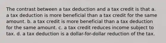 The contrast between a tax deduction and a tax credit is that a. a tax deduction is more beneficial than a tax credit for the same amount. b. a tax credit is more beneficial than a tax deduction for the same amount. c. a tax credit reduces income subject to tax. d. a tax deduction is a dollar-for-dollar reduction of the tax.